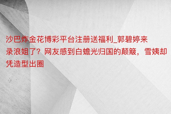 沙巴炸金花博彩平台注册送福利_郭碧婷来录浪姐了？网友感到白蟾光归国的颠簸，雪姨却凭造型出圈