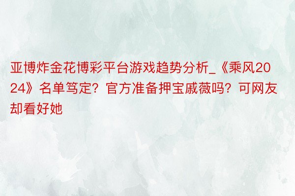 亚博炸金花博彩平台游戏趋势分析_《乘风2024》名单笃定？官方准备押宝戚薇吗？可网友却看好她
