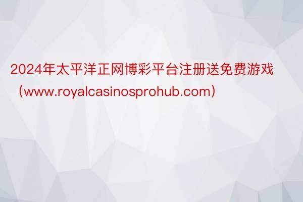 2024年太平洋正网博彩平台注册送免费游戏（www.royalcasinosprohub.com）