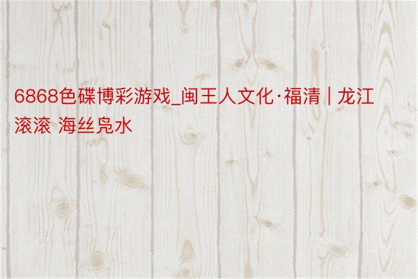 6868色碟博彩游戏_闽王人文化·福清 | 龙江滚滚 海丝凫水
