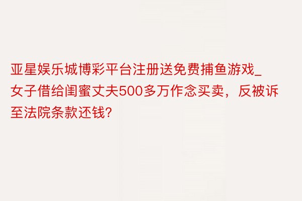 亚星娱乐城博彩平台注册送免费捕鱼游戏_女子借给闺蜜丈夫500多万作念买卖，反被诉至法院条款还钱？