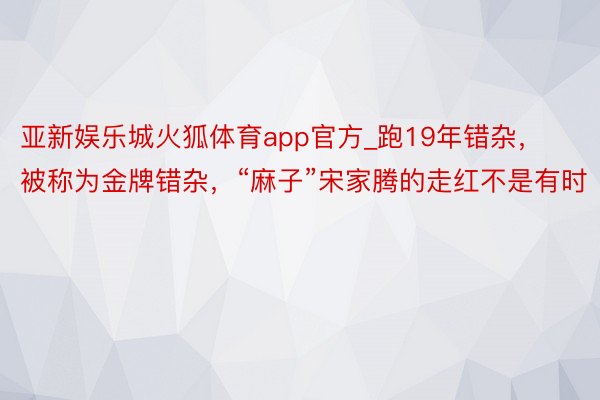 亚新娱乐城火狐体育app官方_跑19年错杂，被称为金牌错杂，“麻子”宋家腾的走红不是有时