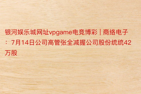 银河娱乐城网址vpgame电竞博彩 | 商络电子：7月14日公司高管张全减握公司股份统统42万股