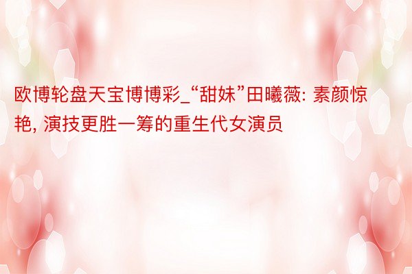 欧博轮盘天宝博博彩_“甜妹”田曦薇: 素颜惊艳, 演技更胜一筹的重生代女演员