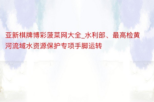 亚新棋牌博彩菠菜网大全_水利部、最高检黄河流域水资源保护专项手脚运转