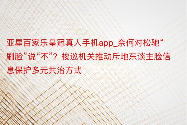亚星百家乐皇冠真人手机app_奈何对松驰“刷脸”说“不”？梭巡机关推动斥地东谈主脸信息保护多元共治方式