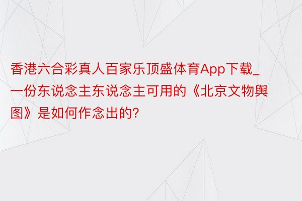 香港六合彩真人百家乐顶盛体育App下载_一份东说念主东说念主可用的《北京文物舆图》是如何作念出的？