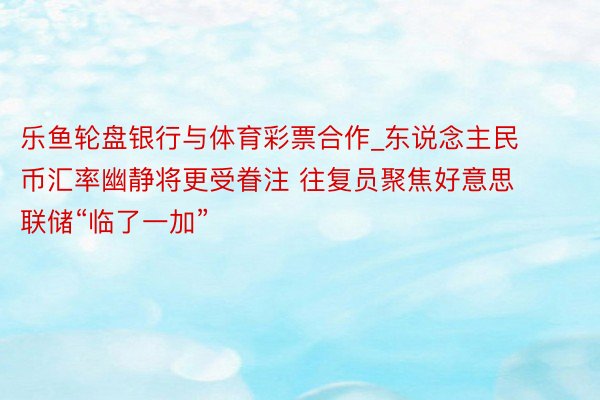 乐鱼轮盘银行与体育彩票合作_东说念主民币汇率幽静将更受眷注 往复员聚焦好意思联储“临了一加”