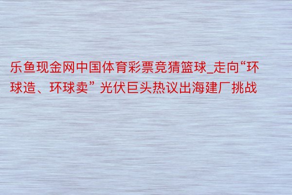 乐鱼现金网中国体育彩票竞猜篮球_走向“环球造、环球卖” 光伏巨头热议出海建厂挑战