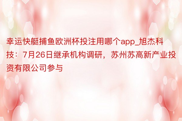 幸运快艇捕鱼欧洲杯投注用哪个app_旭杰科技：7月26日继承机构调研，苏州苏高新产业投资有限公司参与