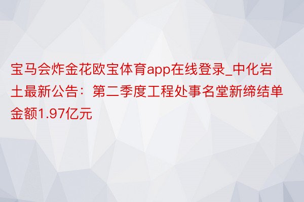 宝马会炸金花欧宝体育app在线登录_中化岩土最新公告：第二季度工程处事名堂新缔结单金额1.97亿元