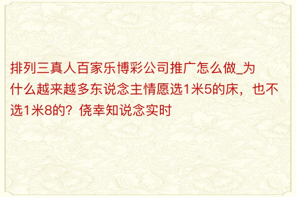 排列三真人百家乐博彩公司推广怎么做_为什么越来越多东说念主情愿选1米5的床，也不选1米8的？侥幸知说念实时