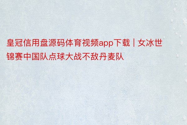 皇冠信用盘源码体育视频app下载 | 女冰世锦赛中国队点球大战不敌丹麦队