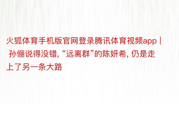 火狐体育手机版官网登录腾讯体育视频app | 孙俪说得没错, “远离群”的陈妍希, 仍是走上了另一条大路