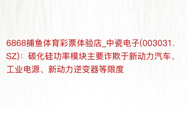 6868捕鱼体育彩票体验店_中瓷电子(003031.SZ)：碳化硅功率模块主要诈欺于新动力汽车、工业电源、新动力逆变器等限度