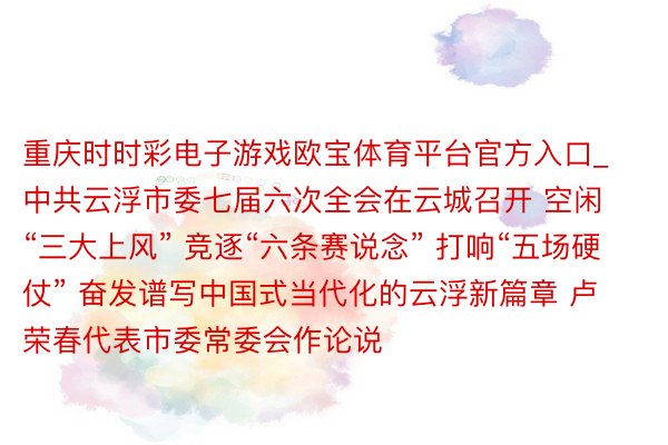 重庆时时彩电子游戏欧宝体育平台官方入口_中共云浮市委七届六次全会在云城召开 空闲“三大上风” 竞逐“六条赛说念” 打响“五场硬仗” 奋发谱写中国式当代化的云浮新篇章 卢荣春代表市委常委会作论说