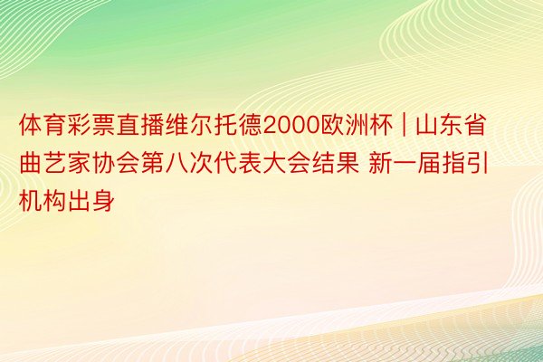 体育彩票直播维尔托德2000欧洲杯 | 山东省曲艺家协会第八次代表大会结果 新一届指引机构出身