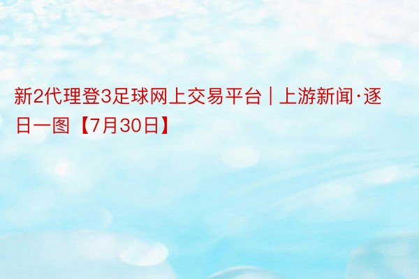 新2代理登3足球网上交易平台 | 上游新闻·逐日一图【7月30日】