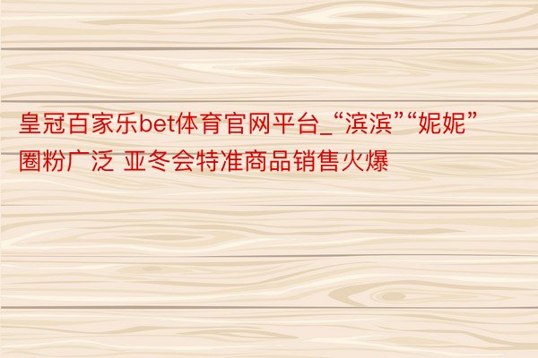 皇冠百家乐bet体育官网平台_“滨滨”“妮妮”圈粉广泛 亚冬会特准商品销售火爆