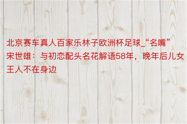 北京赛车真人百家乐林子欧洲杯足球_“名嘴”宋世雄：与初恋配头名花解语58年，晚年后儿女王人不在身边