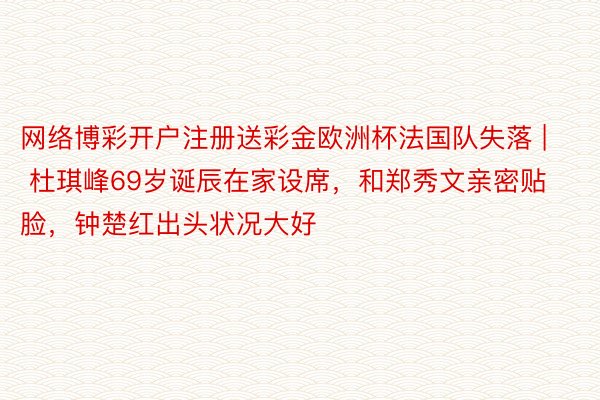 网络博彩开户注册送彩金欧洲杯法国队失落 | 杜琪峰69岁诞辰在家设席，和郑秀文亲密贴脸，钟楚红出头状况大好