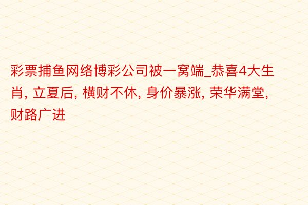彩票捕鱼网络博彩公司被一窝端_恭喜4大生肖, 立夏后, 横财不休, 身价暴涨, 荣华满堂, 财路广进