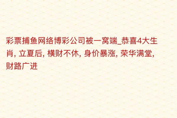 彩票捕鱼网络博彩公司被一窝端_恭喜4大生肖， 立夏后， 横财不休， 身价暴涨， 荣华满堂， 财路广进