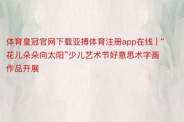 体育皇冠官网下载亚搏体育注册app在线 | “花儿朵朵向太阳”少儿艺术节好意思术字画作品开展