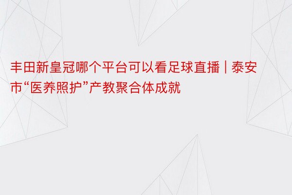 丰田新皇冠哪个平台可以看足球直播 | 泰安市“医养照护”产教聚合体成就