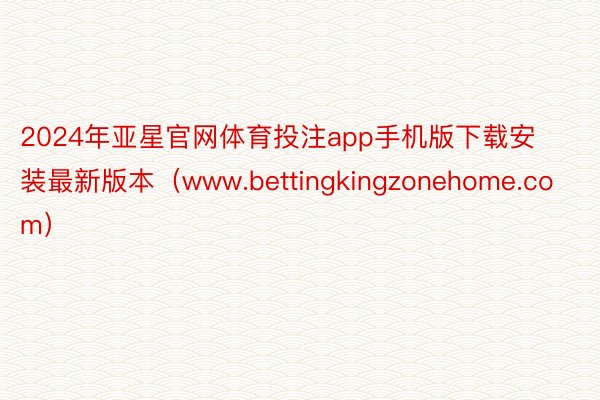 2024年亚星官网体育投注app手机版下载安装最新版本（www.bettingkingzonehome.com）