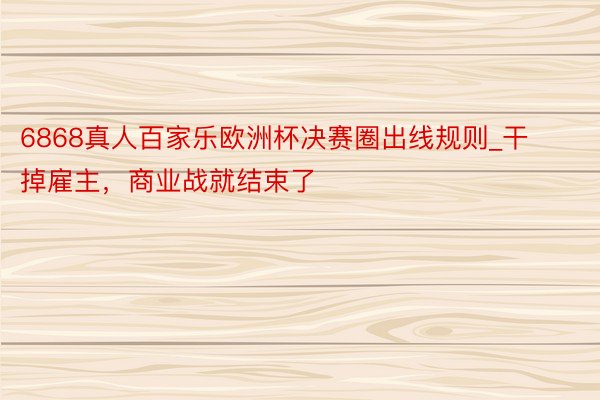 6868真人百家乐欧洲杯决赛圈出线规则_干掉雇主，商业战就结束了