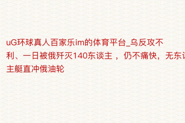 uG环球真人百家乐im的体育平台_乌反攻不利、一日被俄歼灭140东谈主 ，仍不痛快，无东谈主艇直冲俄油轮