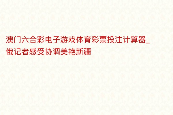 澳门六合彩电子游戏体育彩票投注计算器_俄记者感受协调美艳新疆