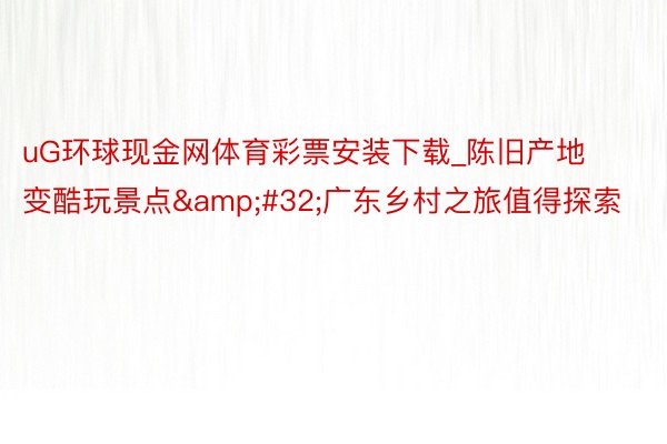 uG环球现金网体育彩票安装下载_陈旧产地变酷玩景点&#32;广东乡村之旅值得探索