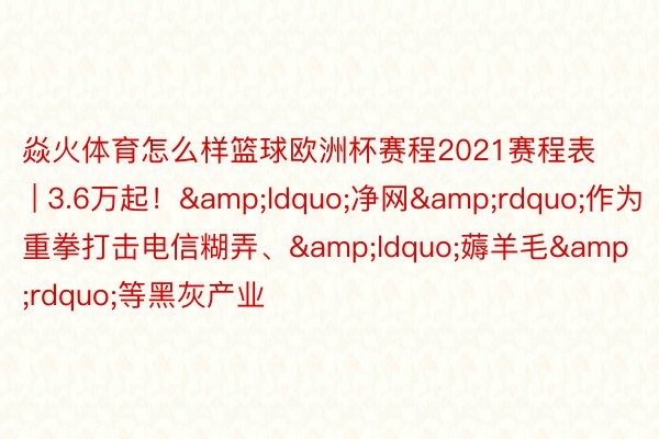 焱火体育怎么样篮球欧洲杯赛程2021赛程表 | 3.6万起！&ldquo;净网&rdquo;作为重拳打击电信糊弄、&ldquo;薅羊毛&rdquo;等黑灰产业