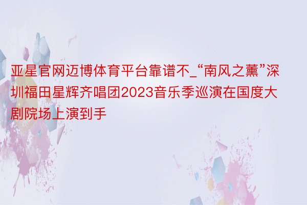 亚星官网迈博体育平台靠谱不_“南风之薰”深圳福田星辉齐唱团2023音乐季巡演在国度大剧院场上演到手