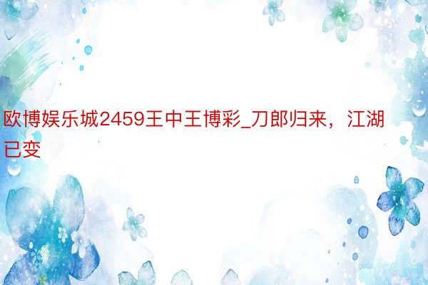 欧博娱乐城2459王中王博彩_刀郎归来，江湖已变
