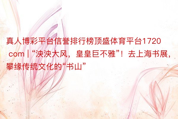 真人博彩平台信誉排行榜顶盛体育平台1720 com | “泱泱大风，皇皇巨不雅”！去上海书展，攀缘传统文化的“书山”