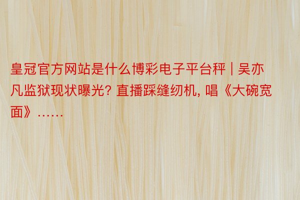 皇冠官方网站是什么博彩电子平台秤 | 吴亦凡监狱现状曝光? 直播踩缝纫机, 唱《大碗宽面》……