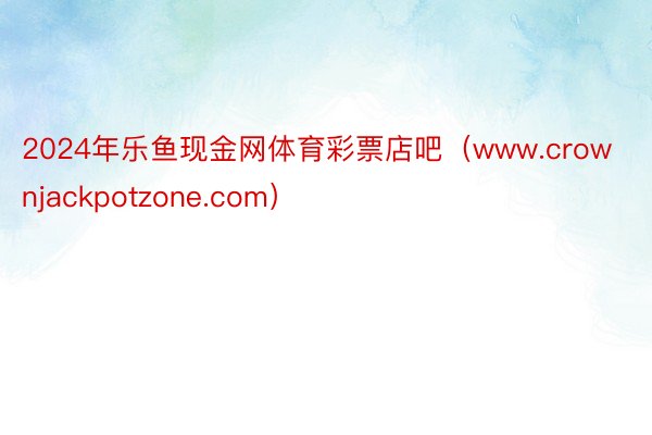 2024年乐鱼现金网体育彩票店吧（www.crownjackpotzone.com）