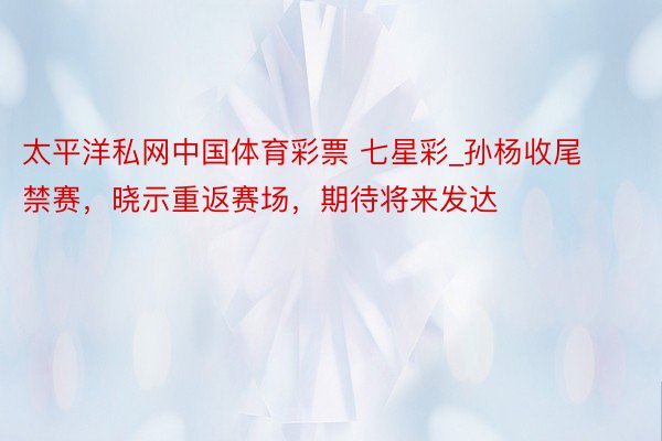 太平洋私网中国体育彩票 七星彩_孙杨收尾禁赛，晓示重返赛场，期待将来发达
