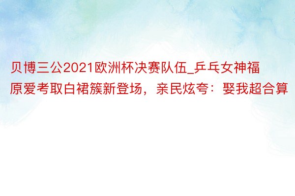 贝博三公2021欧洲杯决赛队伍_乒乓女神福原爱考取白裙簇新登场，亲民炫夸：娶我超合算