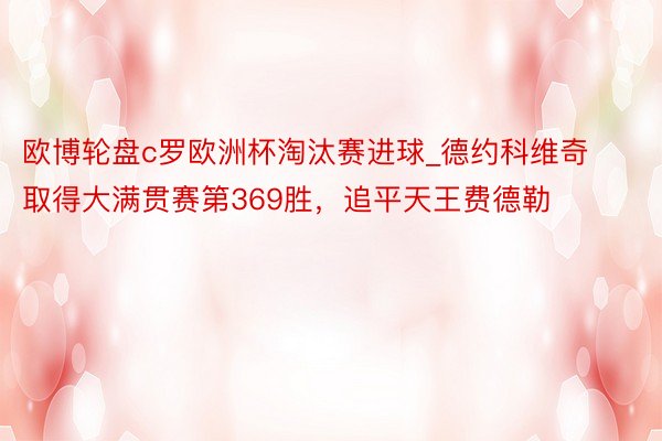 欧博轮盘c罗欧洲杯淘汰赛进球_德约科维奇取得大满贯赛第369胜，追平天王费德勒