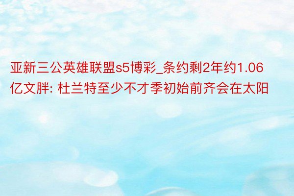 亚新三公英雄联盟s5博彩_条约剩2年约1.06亿文胖: 杜兰特至少不才季初始前齐会在太阳