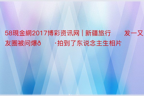 58現金網2017博彩资讯网 | 新疆旅行✈️发一又友圈被问爆📷拍到了东说念主生相片