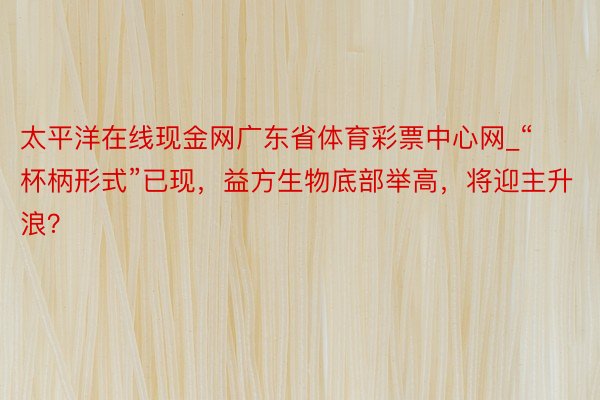 太平洋在线现金网广东省体育彩票中心网_“杯柄形式”已现，益方生物底部举高，将迎主升浪？