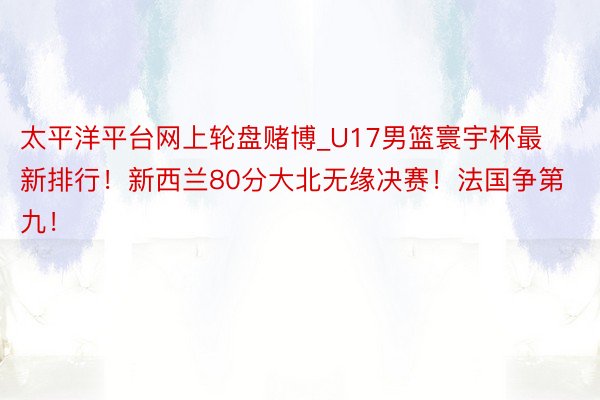 太平洋平台网上轮盘赌博_U17男篮寰宇杯最新排行！新西兰80分大北无缘决赛！法国争第九！