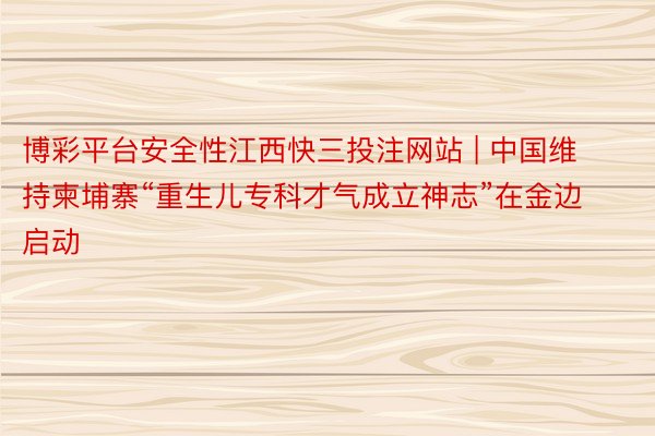 博彩平台安全性江西快三投注网站 | 中国维持柬埔寨“重生儿专科才气成立神志”在金边启动