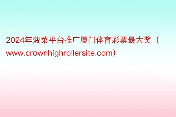2024年菠菜平台推广厦门体育彩票最大奖（www.crownhighrollersite.com）