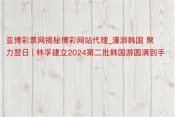 亚博彩票网揭秘博彩网站代理_漫游韩国 聚力翌日 | 林孚建立2024第二批韩国游圆满到手